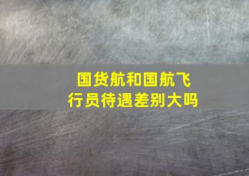 国货航和国航飞行员待遇差别大吗