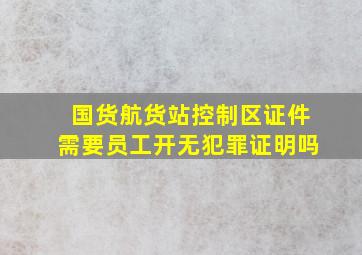 国货航货站控制区证件需要员工开无犯罪证明吗