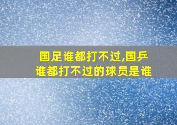 国足谁都打不过,国乒谁都打不过的球员是谁