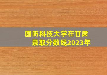 国防科技大学在甘肃录取分数线2023年