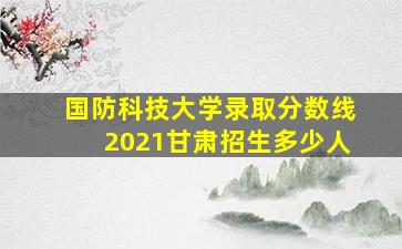 国防科技大学录取分数线2021甘肃招生多少人