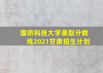 国防科技大学录取分数线2021甘肃招生计划