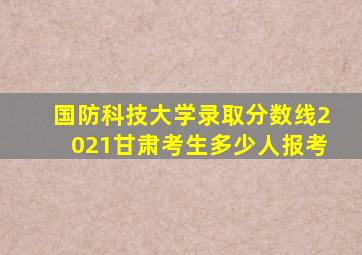 国防科技大学录取分数线2021甘肃考生多少人报考