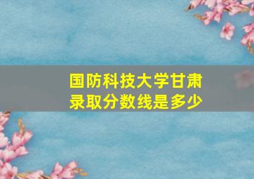 国防科技大学甘肃录取分数线是多少