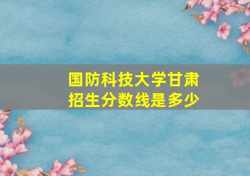 国防科技大学甘肃招生分数线是多少