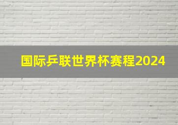 国际乒联世界杯赛程2024