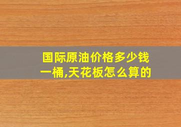 国际原油价格多少钱一桶,天花板怎么算的