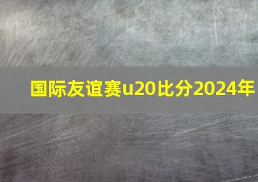 国际友谊赛u20比分2024年