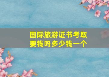 国际旅游证书考取要钱吗多少钱一个