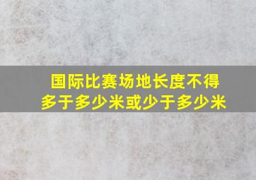 国际比赛场地长度不得多于多少米或少于多少米