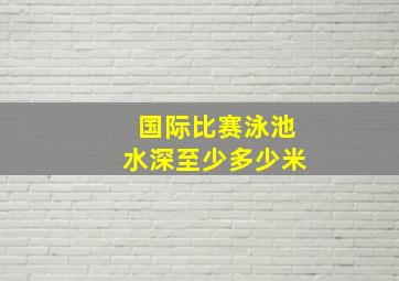 国际比赛泳池水深至少多少米