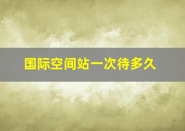 国际空间站一次待多久