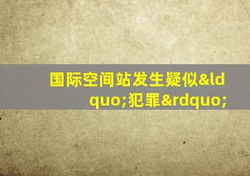 国际空间站发生疑似“犯罪”