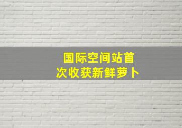 国际空间站首次收获新鲜萝卜