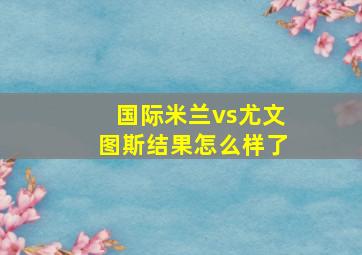 国际米兰vs尤文图斯结果怎么样了