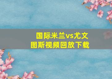 国际米兰vs尤文图斯视频回放下载