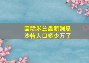 国际米兰最新消息沙特人口多少万了