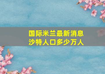 国际米兰最新消息沙特人口多少万人