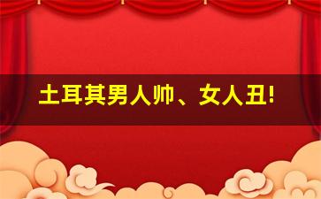 土耳其男人帅、女人丑!