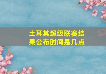 土耳其超级联赛结果公布时间是几点