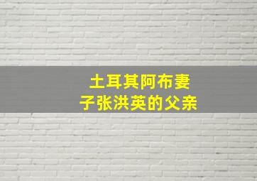 土耳其阿布妻子张洪英的父亲