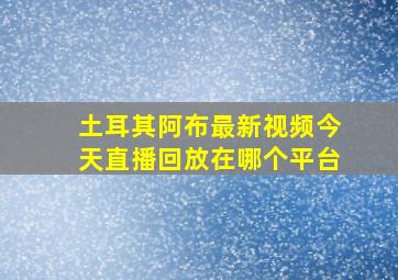 土耳其阿布最新视频今天直播回放在哪个平台