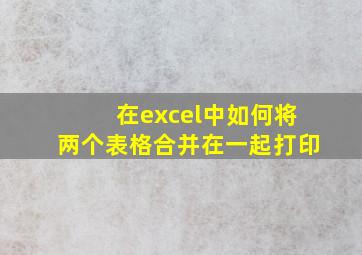 在excel中如何将两个表格合并在一起打印