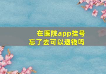 在医院app挂号忘了去可以退钱吗