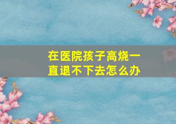 在医院孩子高烧一直退不下去怎么办