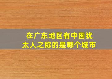 在广东地区有中国犹太人之称的是哪个城市