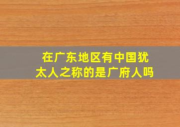 在广东地区有中国犹太人之称的是广府人吗