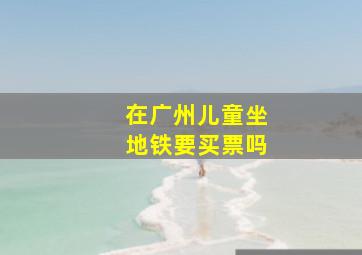 在广州儿童坐地铁要买票吗