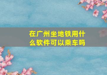 在广州坐地铁用什么软件可以乘车吗