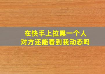 在快手上拉黑一个人对方还能看到我动态吗