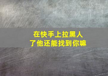 在快手上拉黑人了他还能找到你嘛