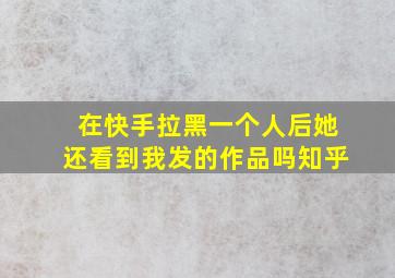 在快手拉黑一个人后她还看到我发的作品吗知乎