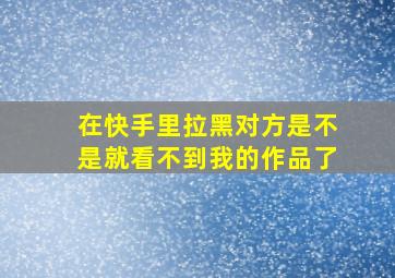 在快手里拉黑对方是不是就看不到我的作品了