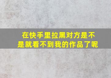 在快手里拉黑对方是不是就看不到我的作品了呢