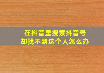 在抖音里搜索抖音号却找不到这个人怎么办