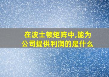 在波士顿矩阵中,能为公司提供利润的是什么