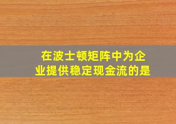 在波士顿矩阵中为企业提供稳定现金流的是