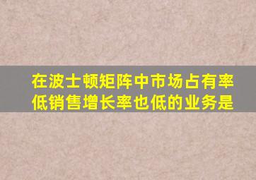 在波士顿矩阵中市场占有率低销售增长率也低的业务是