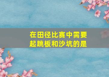 在田径比赛中需要起跳板和沙坑的是