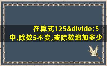 在算式125÷5中,除数5不变,被除数增加多少,商就增加1