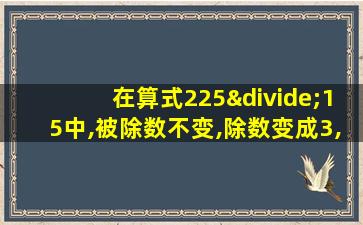 在算式225÷15中,被除数不变,除数变成3,商应()