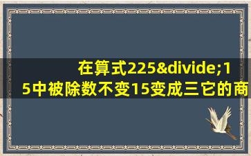 在算式225÷15中被除数不变15变成三它的商应