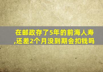 在邮政存了5年的前海人寿,还差2个月没到期会扣钱吗