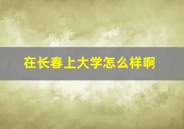 在长春上大学怎么样啊