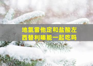 地氯雷他定和盐酸左西替利嗪能一起吃吗