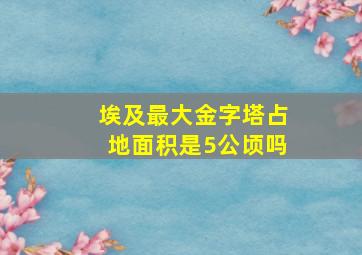 埃及最大金字塔占地面积是5公顷吗